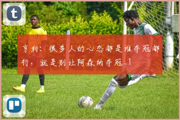 亨利：很多人的心态都是谁夺冠都行，就是别让阿森纳夺冠_1