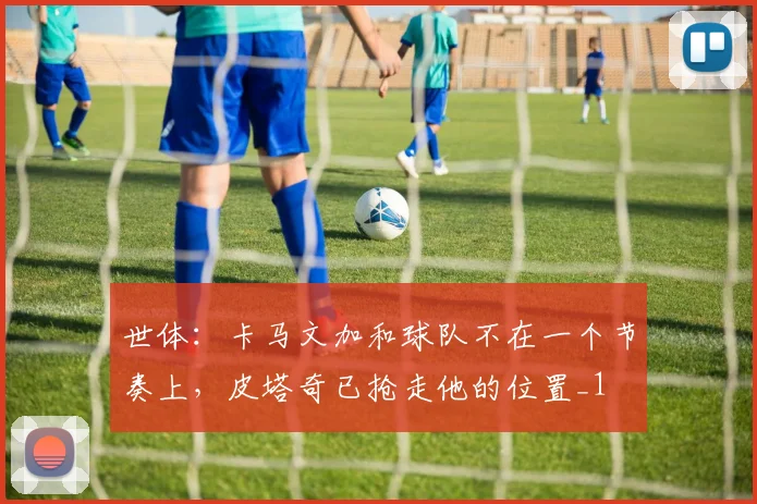 世体：卡马文加和球队不在一个节奏上，皮塔奇已抢走他的位置_1