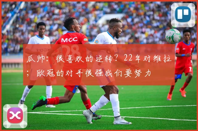 瓜帅：很喜欢的逆转？22年对维拉；欧冠的对手很强我们要努力